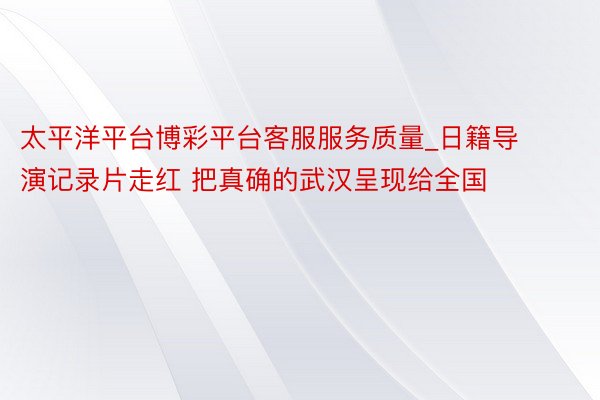 太平洋平台博彩平台客服服务质量_日籍导演记录片走红 把真确的武汉呈现给全国