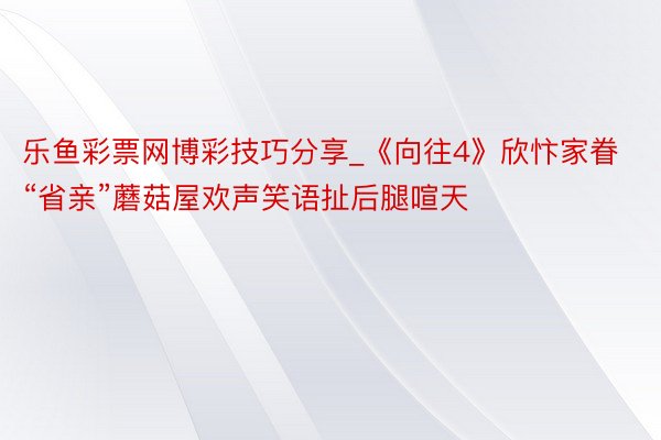 乐鱼彩票网博彩技巧分享_《向往4》欣忭家眷“省亲”蘑菇屋欢声笑语扯后腿喧天