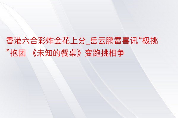 香港六合彩炸金花上分_岳云鹏雷喜讯“极挑”抱团 《未知的餐桌》变跑挑相争