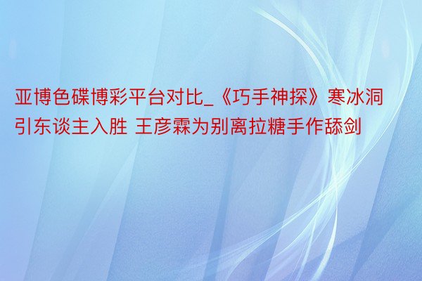 亚博色碟博彩平台对比_《巧手神探》寒冰洞引东谈主入胜 王彦霖为别离拉糖手作舔剑
