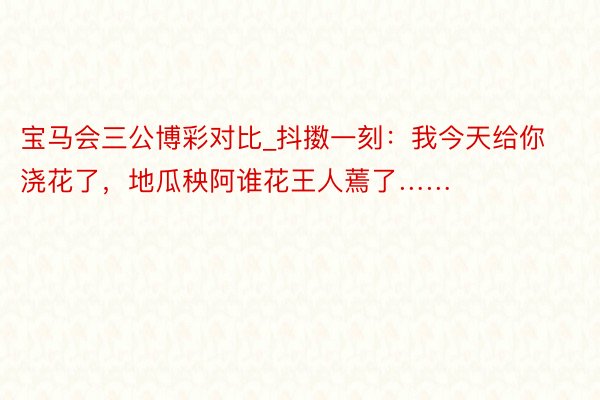 宝马会三公博彩对比_抖擞一刻：我今天给你浇花了，地瓜秧阿谁花王人蔫了……