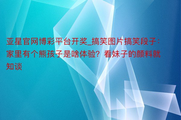 亚星官网博彩平台开奖_搞笑图片搞笑段子：家里有个熊孩子是啥体验？看妹子的颜料就知谈