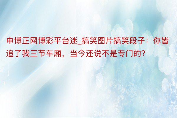 申博正网博彩平台迷_搞笑图片搞笑段子：你皆追了我三节车厢，当今还说不是专门的？
