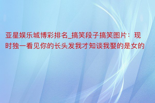亚星娱乐城博彩排名_搞笑段子搞笑图片：现时独一看见你的长头发我才知谈我娶的是女的