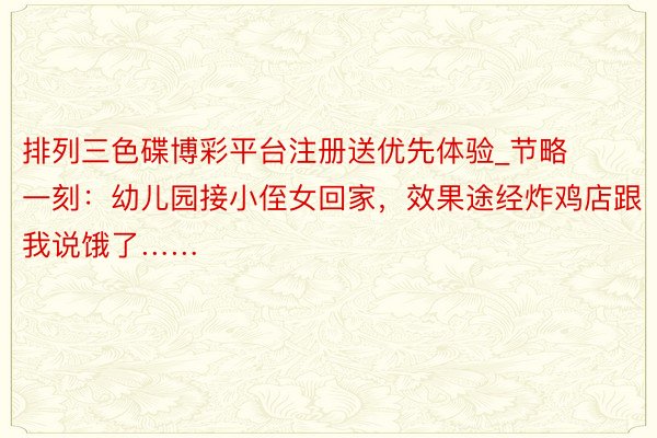 排列三色碟博彩平台注册送优先体验_节略一刻：幼儿园接小侄女回家，效果途经炸鸡店跟我说饿了……