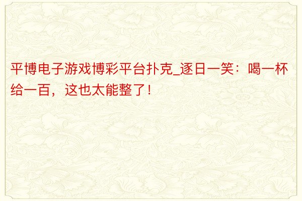 平博电子游戏博彩平台扑克_逐日一笑：喝一杯给一百，这也太能整了！