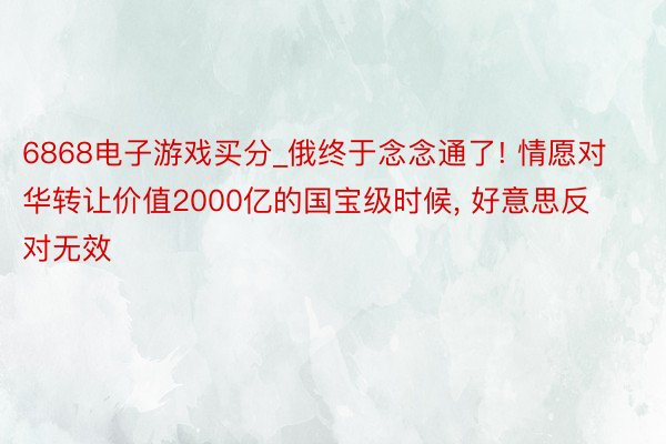 6868电子游戏买分_俄终于念念通了! 情愿对华转让价值2000亿的国宝级时候, 好意思反对无效