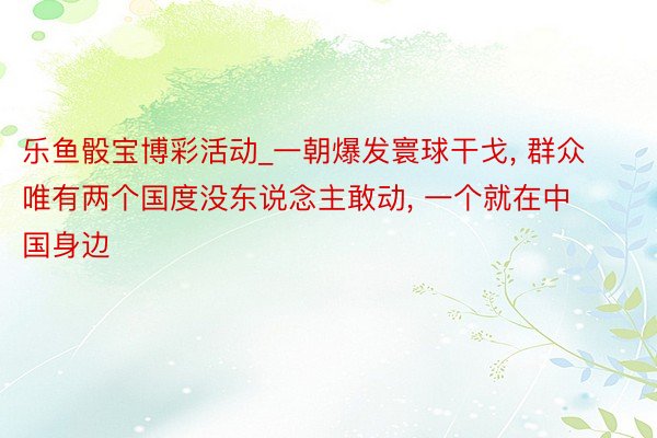 乐鱼骰宝博彩活动_一朝爆发寰球干戈, 群众唯有两个国度没东说念主敢动, 一个就在中国身边