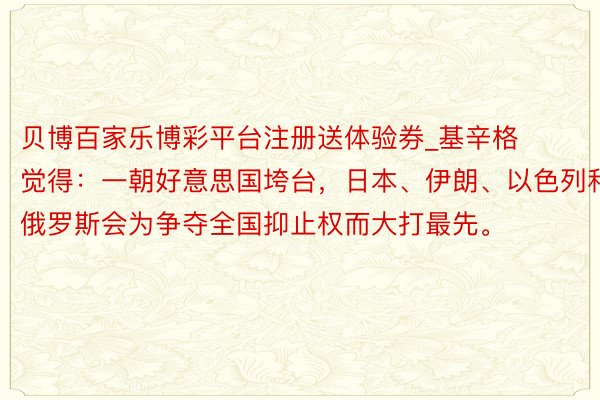 贝博百家乐博彩平台注册送体验券_基辛格觉得：一朝好意思国垮台，日本、伊朗、以色列和俄罗斯会为争夺全国抑止权而大打最先。