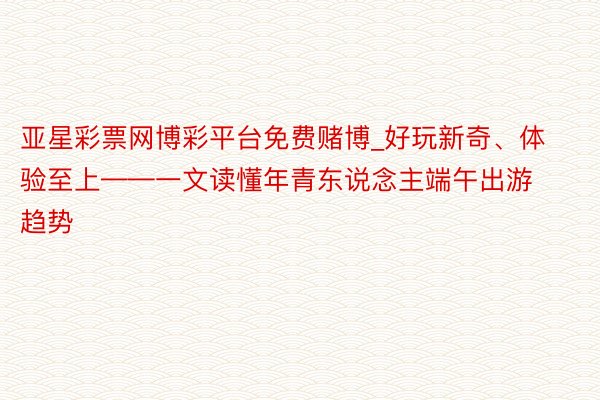 亚星彩票网博彩平台免费赌博_好玩新奇、体验至上——一文读懂年青东说念主端午出游趋势