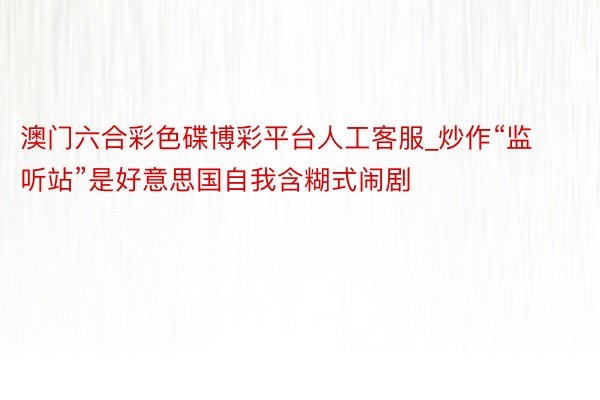 澳门六合彩色碟博彩平台人工客服_炒作“监听站”是好意思国自我含糊式闹剧