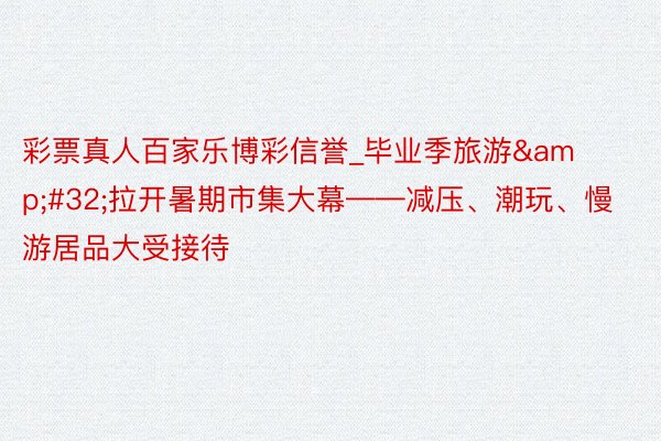 彩票真人百家乐博彩信誉_毕业季旅游&#32;拉开暑期市集大幕——减压、潮玩、慢游居品大受接待