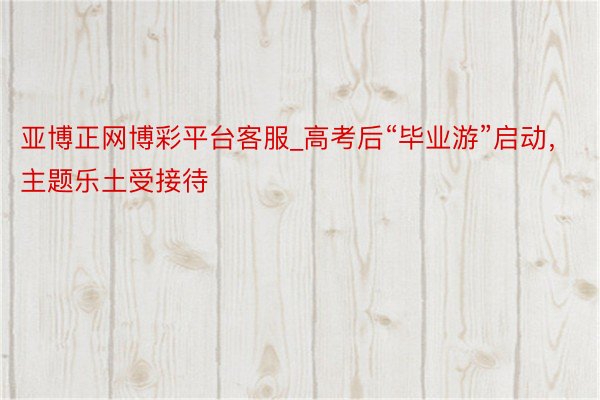 亚博正网博彩平台客服_高考后“毕业游”启动，主题乐土受接待